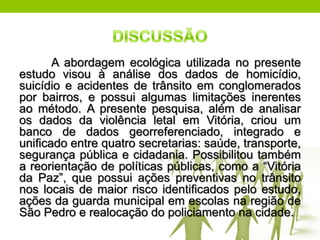 A abordagem ecológica utilizada no presente
estudo visou à análise dos dados de homicídio,
suicídio e acidentes de trânsito em conglomerados
por bairros, e possui algumas limitações inerentes
ao método. A presente pesquisa, além de analisar
os dados da violência letal em Vitória, criou um
banco de dados georreferenciado, integrado e
uniﬁcado entre quatro secretarias: saúde, transporte,
segurança pública e cidadania. Possibilitou também
a reorientação de políticas públicas, como a “Vitória
da Paz”, que possui ações preventivas no trânsito
nos locais de maior risco identiﬁcados pelo estudo,
ações da guarda municipal em escolas na região de
São Pedro e realocação do policiamento na cidade.
 
