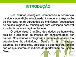INTRODUÇÃO

       Nos estudos ecológicos, compara-se a ocorrência
da doença/condição relacionada à saúde e a exposição
de interesse entre agregados de indivíduos (populações
de países, regiões ou municípios) para verificar a possível
existência de associação entre elas.
       O artigo visou à análise dos dados de homicídio,
suicídio e acidentes de trânsito em conglomerados por
bairros. Nos estudos ecológicos, a unidade de análise é a
população e não o indivíduo. Dentre        as       causas
externas, os homicídios, suicídios e acidentes de trânsito
são os que lideram os indicies de mortalidade no Espirito
Santo.
 