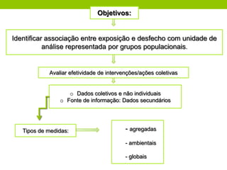 Objetivos:


Identificar associação entre exposição e desfecho com unidade de
           análise representada por grupos populacionais.


            Avaliar efetividade de intervenções/ações coletivas


                   o Dados coletivos e não individuais
                o Fonte de informação: Dados secundários




   Tipos de medidas:                      - agregadas

                                          - ambientais

                                          - globais
 