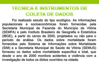 Foi realizado estudo do tipo ecológico. As informações
populacionais e socioeconômicas foram fornecidas pela
Secretaria Municipal de Fazenda do Município de Vitória
(SEMFA) e pelo Instituto Brasileiro de Geograﬁa e Estatística
(IBGE), a partir do censo de 2000, projetados ou não para o
período de análise. Os dados sobre mortalidade foram
fornecidos pelo Sistema de Informações sobre Mortalidade
(SIM) e a Secretaria Municipal de Saúde de Vitória (SEMUS)
forneceu os dados sobre mortalidade especíﬁca e total, que
desde o ano de 2000 monitora acidentes e violência com a
investigação de todos os óbitos ocorridos na cidade.
 