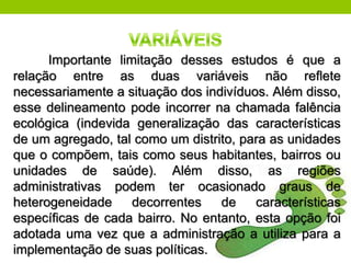 Importante limitação desses estudos é que a
relação entre as duas variáveis não reﬂete
necessariamente a situação dos indivíduos. Além disso,
esse delineamento pode incorrer na chamada falência
ecológica (indevida generalização das características
de um agregado, tal como um distrito, para as unidades
que o compõem, tais como seus habitantes, bairros ou
unidades de saúde). Além disso, as regiões
administrativas podem ter ocasionado graus de
heterogeneidade     decorrentes   de    características
especíﬁcas de cada bairro. No entanto, esta opção foi
adotada uma vez que a administração a utiliza para a
implementação de suas políticas.
 