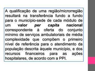 A qualificação de uma região/microrregião
resultará na transferência fundo a fundo
para o município-sede de cada módulo de
um      valor    per    capita    nacional
correspondente à oferta do conjunto
mínimo de serviços ambulatoriais de média
complexidade que compõem o primeiro
nível de referência para o atendimento da
população descrita àquele município, e dos
recursos financeiros para as ações
hospitalares, de acordo com a PPI.
 