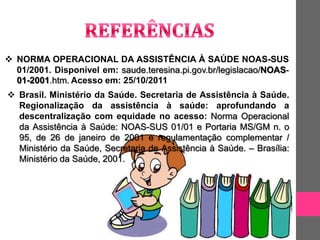  NORMA OPERACIONAL DA ASSISTÊNCIA À SAÚDE NOAS-SUS
  01/2001. Disponível em: saude.teresina.pi.gov.br/legislacao/NOAS-
  01-2001.htm. Acesso em: 25/10/2011
 Brasil. Ministério da Saúde. Secretaria de Assistência à Saúde.
  Regionalização da assistência à saúde: aprofundando a
  descentralização com equidade no acesso: Norma Operacional
  da Assistência à Saúde: NOAS-SUS 01/01 e Portaria MS/GM n. o
  95, de 26 de janeiro de 2001 e regulamentação complementar /
  Ministério da Saúde, Secretaria de Assistência à Saúde. – Brasília:
  Ministério da Saúde, 2001.
 