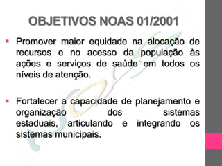OBJETIVOS NOAS 01/2001
 Promover maior equidade na alocação de
  recursos e no acesso da população às
  ações e serviços de saúde em todos os
  níveis de atenção.

 Fortalecer a capacidade de planejamento e
  organização          dos          sistemas
  estaduais, articulando e integrando os
  sistemas municipais.
 