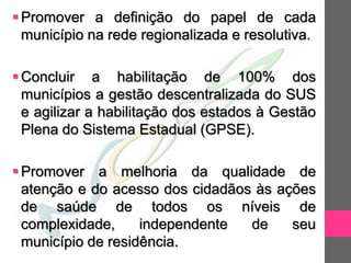  Promover a definição do papel de cada
  município na rede regionalizada e resolutiva.

 Concluir a habilitação de 100% dos
  municípios a gestão descentralizada do SUS
  e agilizar a habilitação dos estados à Gestão
  Plena do Sistema Estadual (GPSE).

 Promover a melhoria da qualidade de
  atenção e do acesso dos cidadãos às ações
  de saúde de todos os níveis de
  complexidade,     independente  de    seu
  município de residência.
 