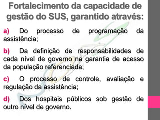 Fortalecimento da capacidade de
gestão do SUS, garantido através:
a)   Do processo     de   programação   da
assistência;
b) Da definição de responsabilidades de
cada nível de governo na garantia de acesso
da população referenciada;
c)   O processo de controle, avaliação e
regulação da assistência;
d) Dos hospitais públicos sob gestão de
outro nível de governo.
 