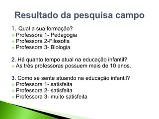 1. Qual a sua formação?
 Professora 1- Pedagogia
 Professora 2-Filosofia
 Professora 3- Biologia
2. Há quanto tempo atual na educação infantil?
 As três professoras possuem mais de 10 anos.
3. Como se sente atuando na educação infantil?
 Professora 1- satisfeita
 Professora 2- satisfeita
 Professora 3- muito satisfeita
 