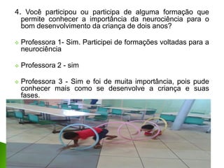4. Você participou ou participa de alguma formação que
permite conhecer a importância da neurociência para o
bom desenvolvimento da criança de dois anos?
 Professora 1- Sim. Participei de formações voltadas para a
neurociência
 Professora 2 - sim
 Professora 3 - Sim e foi de muita importância, pois pude
conhecer mais como se desenvolve a criança e suas
fases.
 