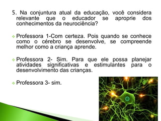 5. Na conjuntura atual da educação, você considera
relevante que o educador se aproprie dos
conhecimentos da neurociência?
 Professora 1-Com certeza. Pois quando se conhece
como o cérebro se desenvolve, se compreende
melhor como a criança aprende.
 Professora 2- Sim. Para que ele possa planejar
atividades significativas e estimulantes para o
desenvolvimento das crianças.
 Professora 3- sim.
 