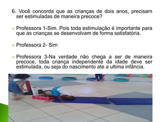 6. Você concorda que as crianças de dois anos, precisam
ser estimuladas de maneira precoce?
 Professora 1-Sim. Pois toda estimulação é importante para
que as crianças se desenvolvam de forma satisfatória.
 Professora 2- Sim
 Professora 3-Na verdade não chega a ser de maneira
precoce, toda criança independente da idade deve ser
estimulada, ou seja do nascimento ate a ultima infância.
 