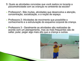 9. Quais as atividades concretas que você realiza no tocante a
psicomotricidade com as crianças no ambiente da escola?
 Professora1- São muitas, atividades que desenvolva a atenção,
concentração, socialização, e a noção de espaço.
 Professora 2- Atividades de movimento que possibilite o
conhecimento e a estruturação do esquema corporal da criança.
 Professora 3 - Geralmente as atividades são realizadas de
acordo com um planejamento, mas as mais frequentes são de
saltar, pular, pegar algo mais alto que a criança e outras.
 
