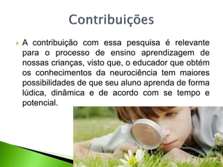  A contribuição com essa pesquisa é relevante
para o processo de ensino aprendizagem de
nossas crianças, visto que, o educador que obtém
os conhecimentos da neurociência tem maiores
possibilidades de que seu aluno aprenda de forma
lúdica, dinâmica e de acordo com se tempo e
potencial.
 