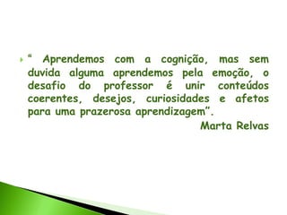  “ Aprendemos com a cognição, mas sem
duvida alguma aprendemos pela emoção, o
desafio do professor é unir conteúdos
coerentes, desejos, curiosidades e afetos
para uma prazerosa aprendizagem”.
Marta Relvas
 