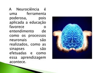A Neurociência é
uma ferramenta
poderosa, pois
aplicada a educação
favorece o
entendimento de
como os processos
neuronais são
realizados, como as
sinapses são
efetuadas e como
essa aprendizagem
acontece.
 