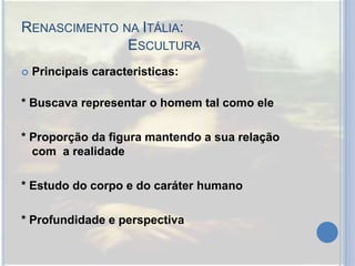 RENASCIMENTO NA ITÁLIA:
ESCULTURA
 Principais caracteristicas:
* Buscava representar o homem tal como ele
* Proporção da figura mantendo a sua relação
com a realidade
* Estudo do corpo e do caráter humano
* Profundidade e perspectiva
 