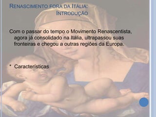 RENASCIMENTO FORA DA ITÁLIA:
INTRODUÇÃO
Com o passar do tempo o Movimento Renascentista,
agora já consolidado na Itália, ultrapassou suas
fronteiras e chegou a outras regiões da Europa.
* Características
 