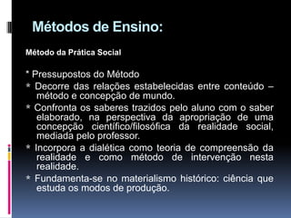 Métodos de Ensino:
Método da Prática Social
* Pressupostos do Método
* Decorre das relações estabelecidas entre conteúdo –
método e concepção de mundo.
* Confronta os saberes trazidos pelo aluno com o saber
elaborado, na perspectiva da apropriação de uma
concepção científico/filosófica da realidade social,
mediada pelo professor.
* Incorpora a dialética como teoria de compreensão da
realidade e como método de intervenção nesta
realidade.
* Fundamenta-se no materialismo histórico: ciência que
estuda os modos de produção.
 