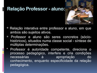 Relação Professor - aluno:
* Relação interativa entre professor e aluno, em que
ambos são sujeitos ativos.
* Professor e aluno são seres concretos (sócio-
históricos), situados numa classe social - síntese de
múltiplas determinações.
* Professor é autoridade competente, direciona o
processo pedagógico, interfere e cria condições
necessárias à apropriação do
conhecimento, enquanto especificidade da relação
pedagógica.
 