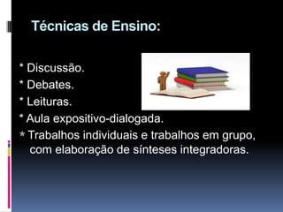 Técnicas de Ensino:
* Discussão.
* Debates.
* Leituras.
* Aula expositivo-dialogada.
* Trabalhos individuais e trabalhos em grupo,
com elaboração de sínteses integradoras.
 