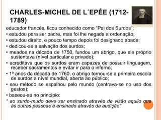 CHARLES-MICHEL DE L´EPÉE (1712-
1789)
educador francês, ficou conhecido como “Pai dos Surdos”;
• estudou para ser padre, mas foi lhe negada a ordenação;
• estudou direito, e pouco tempo depois foi designado abade;
• dedicou-se a salvação dos surdos;
• meados na década de 1750, fundou um abrigo, que ele próprio
sustentava (nível particular e privado);
• acreditava que os surdos eram capazes de possuir linguagem,
receber sacramentos e evitar ir para o inferno;
• 1º anos da década de 1760, o abrigo tornou-se a primeira escola
de surdos a nível mundial, aberta ao público;
• seu método se espalhou pelo mundo (centrava-se no uso dos
gestos);
• baseou-se no princípio:
“ ao surdo-mudo deve ser ensinado através da visão aquilo que
às outras pessoas é ensinado através da audição”
 