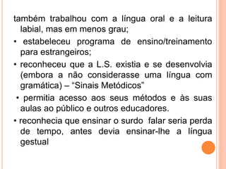 também trabalhou com a língua oral e a leitura
labial, mas em menos grau;
• estabeleceu programa de ensino/treinamento
para estrangeiros;
• reconheceu que a L.S. existia e se desenvolvia
(embora a não considerasse uma língua com
gramática) – “Sinais Metódicos”
• permitia acesso aos seus métodos e às suas
aulas ao público e outros educadores.
• reconhecia que ensinar o surdo falar seria perda
de tempo, antes devia ensinar-lhe a língua
gestual
 