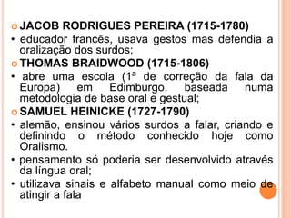  JACOB RODRIGUES PEREIRA (1715-1780)
• educador francês, usava gestos mas defendia a
oralização dos surdos;
 THOMAS BRAIDWOOD (1715-1806)
• abre uma escola (1ª de correção da fala da
Europa) em Edimburgo, baseada numa
metodologia de base oral e gestual;
 SAMUEL HEINICKE (1727-1790)
• alemão, ensinou vários surdos a falar, criando e
definindo o método conhecido hoje como
Oralismo.
• pensamento só poderia ser desenvolvido através
da língua oral;
• utilizava sinais e alfabeto manual como meio de
atingir a fala
 