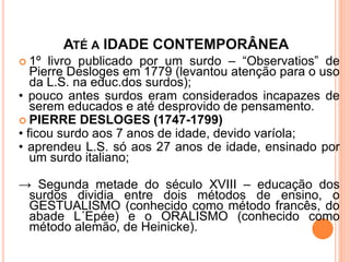ATÉ A IDADE CONTEMPORÂNEA
 1º livro publicado por um surdo – “Observatios” de
Pierre Desloges em 1779 (levantou atenção para o uso
da L.S. na educ.dos surdos);
• pouco antes surdos eram considerados incapazes de
serem educados e até desprovido de pensamento.
 PIERRE DESLOGES (1747-1799)
• ficou surdo aos 7 anos de idade, devido varíola;
• aprendeu L.S. só aos 27 anos de idade, ensinado por
um surdo italiano;
→ Segunda metade do século XVIII – educação dos
surdos dividia entre dois métodos de ensino, o
GESTUALISMO (conhecido como método francês, do
abade L´Epée) e o ORALISMO (conhecido como
método alemão, de Heinicke).
 
