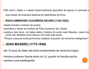 1789 morre L´Epée e o abade Sicard (brilhante gramático da época), é nomeado o
novo diretor do Institution National for Deaf-Mutes de Paris
 ROCH-AMBROISE CUCURRON SICARD (1742-1822)
• abade francês e instrutor de surdos;
• gramático e diretor do Instituto de Paris (sucessor de L´Epée)
• publicou dois livros, um deles relata a história do surdo Jean Massieu, neste livro
conta com detalhes como educou com êxito este surdo.
“Porque a pessoa surda permanece estúpida enquanto nos tornamos inteligentes!”
 JEAN MASSIEU (1772-1846)
• até 14 anos de idade não tinha conhecimento de nenhuma língua;
• famoso professor fluente tanto na L.S. quanto no francês escrito.
• escreve uma autobiografia.
 