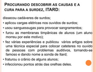 PROCURANDO DESCOBRIR AS CAUSAS E A
CURA PARA A SURDEZ, ITARD:
dissecou cadáveres de surdos;
• aplicou cargas elétricas nos ouvidos de surdos;
• usou sanguessugas para provocar sangramentos;
• furou as membranas timpânicas de alunos (um aluno
morreu por este motivo);
• fez várias experiências e publicou vários artigos sobre
uma técnica especial para colocar cateteres no ouvido
de pessoas com problemas auditivos, tornando-se
famoso e dando nome a sonda de Itard;
• fraturou o crânio de alguns alunos;
• infeccionou pontos atrás das orelhas deles.
 