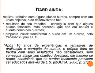 ITARD AINDA:
realizou trabalho com alguns alunos surdos, sempre com um
único objetivo, o de desenvolver a fala;
• resultado de seu trabalho – conseguiu com que alguns
alunos falassem, mas percebeu que não era natural e
fluente como nos ouvintes;
• proposta inicial: transformar o surdo em um ouvinte, pelo
fracasso culpou a L.S.
“Após 16 anos de experiências e tentativas de
oralização e correção da surdez, o próprio Itard se
frustra com seus resultados não satisfatórios, sem
conseguir atingir seu objetivo desejado, ele mesmo se
rende, concluindo que os surdos realmente precisam
ser educados através da L.S. (MOURA, 2000, p. 27)”
 