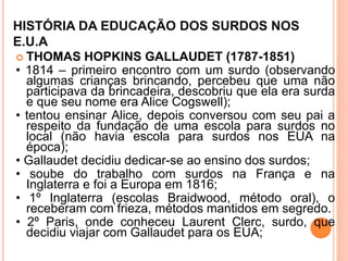 HISTÓRIA DA EDUCAÇÃO DOS SURDOS NOS
E.U.A
 THOMAS HOPKINS GALLAUDET (1787-1851)
• 1814 – primeiro encontro com um surdo (observando
algumas crianças brincando, percebeu que uma não
participava da brincadeira, descobriu que ela era surda
e que seu nome era Alice Cogswell);
• tentou ensinar Alice, depois conversou com seu pai a
respeito da fundação de uma escola para surdos no
local (não havia escola para surdos nos EUA na
época);
• Gallaudet decidiu dedicar-se ao ensino dos surdos;
• soube do trabalho com surdos na França e na
Inglaterra e foi a Europa em 1816;
• 1º Inglaterra (escolas Braidwood, método oral), o
receberam com frieza, métodos mantidos em segredo.
• 2º Paris, onde conheceu Laurent Clerc, surdo, que
decidiu viajar com Gallaudet para os EUA;
 