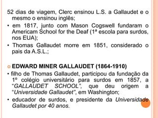 52 dias de viagem, Clerc ensinou L.S. a Gallaudet e o
mesmo o ensinou inglês;
• em 1817, junto com Mason Cogswell fundaram o
Americam School for the Deaf (1ª escola para surdos,
nos EUA);
• Thomas Gallaudet morre em 1851, considerado o
pais da A.S.L.;
 EDWARD MINER GALLAUDET (1864-1910)
• filho de Thomas Gallaudet, participou da fundação da
1º colégio universitário para surdos em 1857, a
“GALLAUDET SCHOOL”, que deu origem a
“Universidade Gallaudet”, em Washington;
• educador de surdos, e presidente da Universidade
Gallaudet por 40 anos.
 