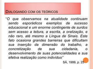 DIALOGANDO COM OS TEÓRICOS
“O que observamos na atualidade continuam
sendo esporádicos exemplos de sucesso
educacional e um enorme contingente de surdos
sem acesso a leitura, a escrita, a oralização, e
não raro, até mesmo a Língua de Sinais. Este
fato ocasiona grandes barreiras que dificultam
sua inserção da dimensão do trabalho, a
concretização de sua cidadania, o
desenvolvimento de suas potencialidades e sua
efetiva realização como indivíduo”
SÁ, 1999, p. 25
 