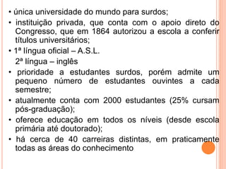 • única universidade do mundo para surdos;
• instituição privada, que conta com o apoio direto do
Congresso, que em 1864 autorizou a escola a conferir
títulos universitários;
• 1ª língua oficial – A.S.L.
2ª língua – inglês
• prioridade a estudantes surdos, porém admite um
pequeno número de estudantes ouvintes a cada
semestre;
• atualmente conta com 2000 estudantes (25% cursam
pós-graduação);
• oferece educação em todos os níveis (desde escola
primária até doutorado);
• há cerca de 40 carreiras distintas, em praticamente
todas as áreas do conhecimento
 