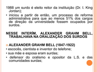 1988 um surdo é eleito reitor da instituição (Dr. I. King
Jordan);
• iniciou a partir de então, um processo de reforma
administrativa para que ao menos 51% dos cargos
de direção da universidade fossem ocupados por
surdos.
NESSE INTERÍM, ALEXANDER GRAHM BELL,
TRABALHAVA NA ORALIZAÇÃO DOS SURDOS
 ALEXANDER GRAHM BELL (1847-1922)
• escocês, cientista e inventor do telefone;
• sua mãe e esposa eram surdas;
• defensor do oralismo e opositor da L.S. e das
comunidades surdas;
 