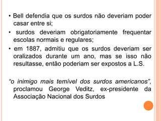 • Bell defendia que os surdos não deveriam poder
casar entre si;
• surdos deveriam obrigatoriamente frequentar
escolas normais e regulares;
• em 1887, admitiu que os surdos deveriam ser
oralizados durante um ano, mas se isso não
resultasse, então poderiam ser expostos a L.S.
“o inimigo mais temível dos surdos americanos”,
proclamou George Veditz, ex-presidente da
Associação Nacional dos Surdos
 