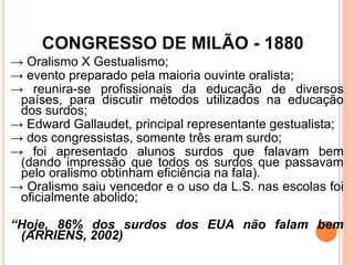 CONGRESSO DE MILÃO - 1880
→ Oralismo X Gestualismo;
→ evento preparado pela maioria ouvinte oralista;
→ reunira-se profissionais da educação de diversos
países, para discutir métodos utilizados na educação
dos surdos;
→ Edward Gallaudet, principal representante gestualista;
→ dos congressistas, somente três eram surdo;
→ foi apresentado alunos surdos que falavam bem
(dando impressão que todos os surdos que passavam
pelo oralismo obtinham eficiência na fala).
→ Oralismo saiu vencedor e o uso da L.S. nas escolas foi
oficialmente abolido;
“Hoje, 86% dos surdos dos EUA não falam bem
(ARRIENS, 2002)
 