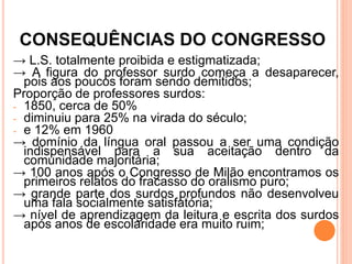 CONSEQUÊNCIAS DO CONGRESSO
→ L.S. totalmente proibida e estigmatizada;
→ A figura do professor surdo começa a desaparecer,
pois aos poucos foram sendo demitidos;
Proporção de professores surdos:
- 1850, cerca de 50%
- diminuiu para 25% na virada do século;
- e 12% em 1960
→ domínio da língua oral passou a ser uma condição
indispensável para a sua aceitação dentro da
comunidade majoritária;
→ 100 anos após o Congresso de Milão encontramos os
primeiros relatos do fracasso do oralismo puro;
→ grande parte dos surdos profundos não desenvolveu
uma fala socialmente satisfatória;
→ nível de aprendizagem da leitura e escrita dos surdos
após anos de escolaridade era muito ruim;
 
