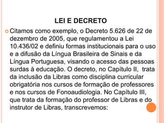 LEI E DECRETO
 Citamos como exemplo, o Decreto 5.626 de 22 de
dezembro de 2005, que regulamentou a Lei
10.436/02 e definiu formas institucionais para o uso
e a difusão da Língua Brasileira de Sinais e da
Língua Portuguesa, visando o acesso das pessoas
surdas à educação. O decreto, no Capítulo II, trata
da inclusão da Libras como disciplina curricular
obrigatória nos cursos de formação de professores
e nos cursos de Fonoaudiologia. No Capítulo III,
que trata da formação do professor de Libras e do
instrutor de Libras, transcrevemos:
 