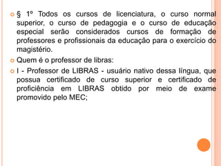  § 1º Todos os cursos de licenciatura, o curso normal
superior, o curso de pedagogia e o curso de educação
especial serão considerados cursos de formação de
professores e profissionais da educação para o exercício do
magistério.
 Quem é o professor de libras:
 I - Professor de LIBRAS - usuário nativo dessa língua, que
possua certificado de curso superior e certificado de
proficiência em LIBRAS obtido por meio de exame
promovido pelo MEC;
 
