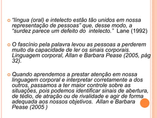  “língua (oral) e intelecto estão tão unidos em nossa
representação de pessoas” que, desse modo, a
“surdez parece um defeito do intelecto.” Lane (1992)
 O fascínio pela palavra levou as pessoas a perderem
muito da capacidade de ler os sinais corporais.
Linguagem corporal, Allan e Barbara Pease (2005, pág
32).
 Quando aprendemos a prestar atenção em nossa
linguagem corporal e interpretar corretamente a dos
outros, passamos a ter maior controle sobre as
situações, pois podemos identificar sinais de abertura,
de tédio, de atração ou de rivalidade e agir de forma
adequada aos nossos objetivos. Allan e Barbara
Pease (2005 )
 