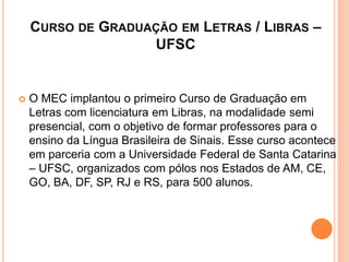 CURSO DE GRADUAÇÃO EM LETRAS / LIBRAS –
UFSC
 O MEC implantou o primeiro Curso de Graduação em
Letras com licenciatura em Libras, na modalidade semi
presencial, com o objetivo de formar professores para o
ensino da Língua Brasileira de Sinais. Esse curso acontece
em parceria com a Universidade Federal de Santa Catarina
– UFSC, organizados com pólos nos Estados de AM, CE,
GO, BA, DF, SP, RJ e RS, para 500 alunos.
 