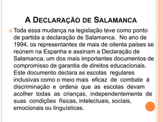 A DECLARAÇÃO DE SALAMANCA
 Toda essa mudança na legislação teve como ponto
de partida a declaração de Salamanca. No ano de
1994, os representantes de mais de oitenta países se
reúnem na Espanha e assinam a Declaração de
Salamanca, um dos mais importantes documentos de
compromisso de garantia de direitos educacionais.
Este documento declara as escolas regulares
inclusivas como o meio mais eficaz de combate à
discriminação e ordena que as escolas devam
acolher todas as crianças, independentemente de
suas condições físicas, intelectuais, sociais,
emocionais ou linguísticas.
 