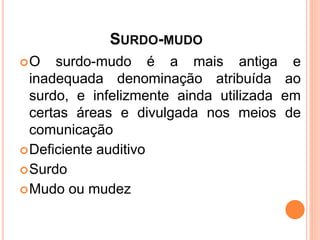 SURDO-MUDO
O surdo-mudo é a mais antiga e
inadequada denominação atribuída ao
surdo, e infelizmente ainda utilizada em
certas áreas e divulgada nos meios de
comunicação
Deficiente auditivo
Surdo
Mudo ou mudez
 