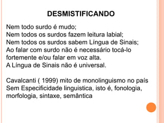 DESMISTIFICANDO
Nem todo surdo é mudo;
Nem todos os surdos fazem leitura labial;
Nem todos os surdos sabem Língua de Sinais;
Ao falar com surdo não é necessário tocá-lo
fortemente e/ou falar em voz alta.
A Língua de Sinais não é universal.
Cavalcanti ( 1999) mito de monolinguismo no país
Sem Especificidade linguistica, isto é, fonologia,
morfologia, sintaxe, semântica
 