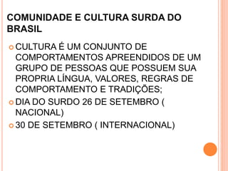 COMUNIDADE E CULTURA SURDA DO
BRASIL
 CULTURA É UM CONJUNTO DE
COMPORTAMENTOS APREENDIDOS DE UM
GRUPO DE PESSOAS QUE POSSUEM SUA
PROPRIA LÍNGUA, VALORES, REGRAS DE
COMPORTAMENTO E TRADIÇÕES;
 DIA DO SURDO 26 DE SETEMBRO (
NACIONAL)
 30 DE SETEMBRO ( INTERNACIONAL)
 