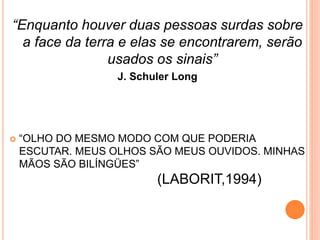 “Enquanto houver duas pessoas surdas sobre
a face da terra e elas se encontrarem, serão
usados os sinais”
J. Schuler Long
 “OLHO DO MESMO MODO COM QUE PODERIA
ESCUTAR. MEUS OLHOS SÃO MEUS OUVIDOS. MINHAS
MÃOS SÃO BILÍNGÜES”
(LABORIT,1994)
 