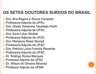 OS SETES DOUTORES SURDOS DO BRASIL
 Dra. Ana Regina e Souza Campello
 Professora Adjunta da UFRJ
 Dra. Gladis Teresinha Taschetto Perlin
 Professora Adjunta da UFSC
 Dra. Karin Lilian Strobel
 Professora Adjunta da UFSC
 Dra. Marianne Rossi Stumpf
 Professora Adjunta da UFSC
 Dra. Patrícia Luiza Ferreira Rezende
 Professora Adjunta da UFSC
 Dr. Rodrigo Rosso Marques
 Professor Adjunto da UFSC
 Dr. Wilson de Oliveira Miranda
 Professor Adjunto da UFSM
 