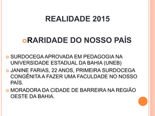 REALIDADE 2015
RARIDADE DO NOSSO PAÍS
 SURDOCEGA APROVADA EM PEDAGOGIA NA
UNIVERSIDADE ESTADUAL DA BAHIA (UNEB)
 JANINE FARIAS, 22 ANOS, PRIMEIRA SURDOCEGA
CONGÊNITA A FAZER UMA FACULDADE NO NOSSO
PAÍS.
 MORADORA DA CIDADE DE BARREIRA NA REGIÃO
OESTE DA BAHIA.
 