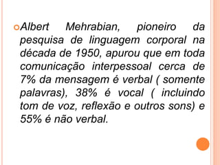 Albert Mehrabian, pioneiro da
pesquisa de linguagem corporal na
década de 1950, apurou que em toda
comunicação interpessoal cerca de
7% da mensagem é verbal ( somente
palavras), 38% é vocal ( incluindo
tom de voz, reflexão e outros sons) e
55% é não verbal.
 